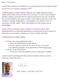 Dear Y Community, I would like to extend an invitation for you to join me at a free event hosted by the Flynn on Thursday, February 23rd, Collaborating on Public Safety “features an in-depth discussion about urgent public safety issues and the role of policing.” The Flynn has brought in speakers deeply connected with the national discussions who will, “illustrate key recommendations and ways in which communities across the country can continue to engage organizations, municipalities, and citizens in the co- production of public safety.” More information on this event can be found here. As part of this community event, I'd like to welcome you to the Y beforehand for an informal gathering to provide some time and space for discussion and connection, starting at 5:30 pm. Details are below: Collaborating on Public Safety « 5:30 pm: pre-event gathering at the Y « Pizza and refreshments will be served. « We can walk as a group to the Flynn for the 7 pm event. « For planning purposes, we'd appreciate an RSVP linked here. « 7:00 pm: event at the Flynn + The event is free but please be sure to click here to register. 1 look forward to sharing some time and conversation with you on this important community topic. - Kyle Dodson, President and CEQ 