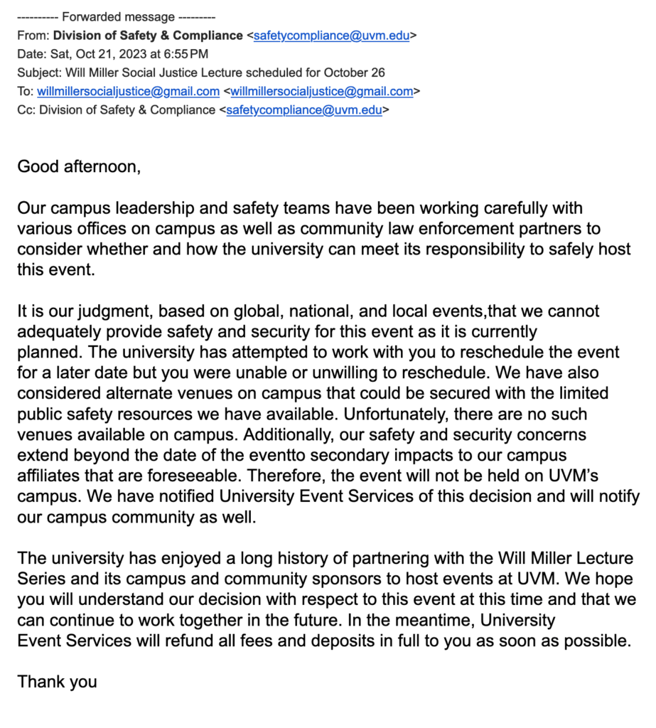 From: Division of Safety & Compliance <safetycompliance@uvm.edu>
Date: Sat, Oct 21, 2023 at 6:55 PM
Subject: Will Miller Social Justice Lecture scheduled for October 26
To: willmillersocialjustice@gmail.com <willmillersocialjustice@gmail.com>
Cc: Division of Safety & Compliance <safetycompliance@uvm.edu>


Good afternoon,


Our campus leadership and safety teams have been working carefully with various offices on campus as well as community law enforcement partners to consider whether and how the university can meet its responsibility to safely host this event.


It is our judgment, based on global, national, and local events,that we cannot adequately provide safety and security for this event as it is currently planned. The university has attempted to work with you to reschedule the event for a later date but you were unable or unwilling to reschedule. We have also considered alternate venues on campus that could be secured with the limited public safety resources we have available. Unfortunately, there are no such venues available on campus. Additionally, our safety and security concerns extend beyond the date of the eventto secondary impacts to our campus affiliates that are foreseeable. Therefore, the event will not be held on UVM’s campus. We have notified University Event Services of this decision and will notify our campus community as well. 


The university has enjoyed a long history of partnering with the Will Miller Lecture Series and its campus and community sponsors to host events at UVM. We hope you will understand our decision with respect to this event at this time and that we can continue to work together in the future. In the meantime, University Event Services will refund all fees and deposits in full to you as soon as possible. 


Thank you