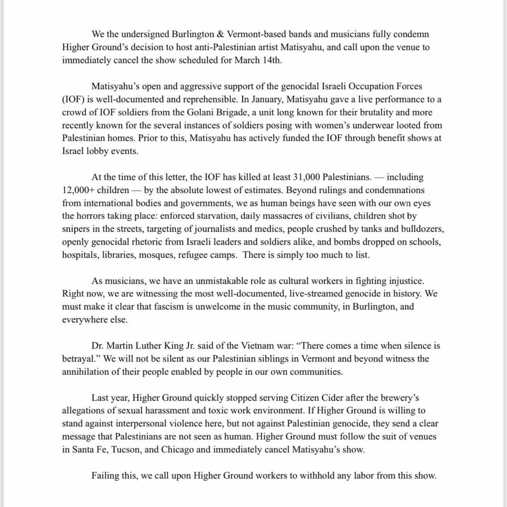 We the undersigned Burlington & Vermont-based bands and musicians fully condemn
Higher Ground's decision to host anti-Palestinian artist Matisyahu, and call upon the venue to immediately cancel the show scheduled for March 14th.
Matisyahu's open and aggressive support of the genocidal Israeli Occupation Forces
(IOF) is well-documented and reprehensible. In January, Matisyahu gave a live performance to a crowd of IF soldiers from the Golani Brigade, a unit long known for their brutality and more recently known for the several instances of soldiers posing with women's underwear looted from Palestinian homes. Prior to this, Matisyahu has actively funded the IOF through benefit shows at
Israel lobby events.
At the time of this letter, the IOF has killed at least 31,000 Palestinians. - including 12,000+ children - by the absolute lowest of estimates. Beyond rulings and condemnations from international bodies and governments, we as human beings have seen with our own eyes the horrors taking place: entorced starvation, daily massacres of civilians, children shot by snipers in the streets, targeting of journalists and medics, people crushed by tanks and bulldozers, openly genocidal rhetoric from Israeli leaders and soldiers alike, and bombs dropped on schools, hospitals, libraries, mosques, refugee camps. There is simply too much to list.
As musicians, we have an unmistakable role as cultural workers in fighting injustice.
Right now, we are witnessing the most well-documented, live-streamed genocide in history. We must make it clear that fascism is unwelcome in the music community, in Burlington, and everywhere else.
Dr. Martin Luther King Jr. said of the Vietnam war: "There comes a time when silence is betrayal." We will not be silent as our Palestinian siblings in Vermont and beyond witness the annihilation of their people enabled by people in our own communities.
Last year, Higher Ground quickly stopped serving Citizen Cider after the brewery's allegations of sexual harassment and toxic work environment. If Higher Ground is willing to stand against interpersonal violence here, but not against Palestinian genocide, they send a clear message that Palestinians are not seen as human. Higher Ground must follow the suit of venues in Santa Fe, Tucson, and Chicago and immediately cancel Matisyahu's show.
Failing this, we call upon Higher Ground workers to withhold any labor from this show.